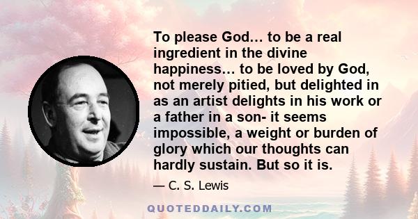 To please God… to be a real ingredient in the divine happiness… to be loved by God, not merely pitied, but delighted in as an artist delights in his work or a father in a son- it seems impossible, a weight or burden of