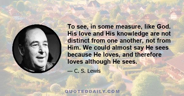 To see, in some measure, like God. His love and His knowledge are not distinct from one another, not from Him. We could almost say He sees because He loves, and therefore loves although He sees.