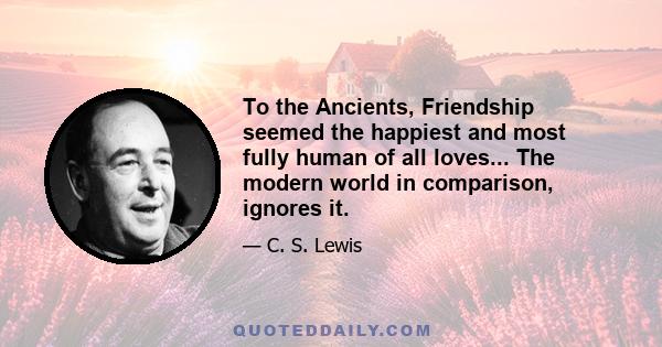 To the Ancients, Friendship seemed the happiest and most fully human of all loves... The modern world in comparison, ignores it.