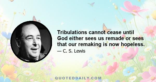 Tribulations cannot cease until God either sees us remade or sees that our remaking is now hopeless.