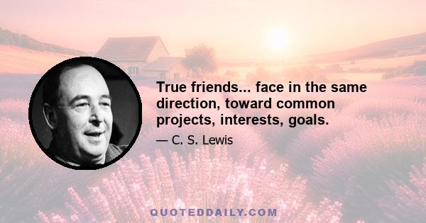 True friends... face in the same direction, toward common projects, interests, goals.