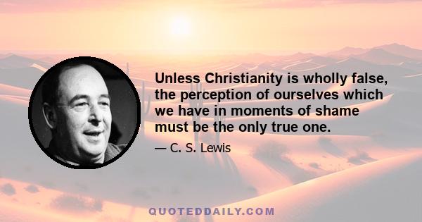 Unless Christianity is wholly false, the perception of ourselves which we have in moments of shame must be the only true one.