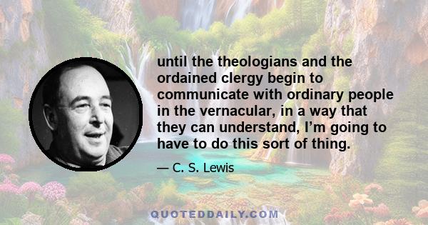 until the theologians and the ordained clergy begin to communicate with ordinary people in the vernacular, in a way that they can understand, I’m going to have to do this sort of thing.