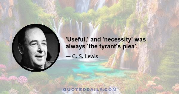 'Useful,' and 'necessity' was always 'the tyrant's plea'.