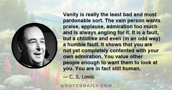 Vanity is really the least bad and most pardonable sort. The vain person wants praise, applause, admiration too much and is always angling for it. It is a fault, but a childlike and even (in an odd way) a humble fault.