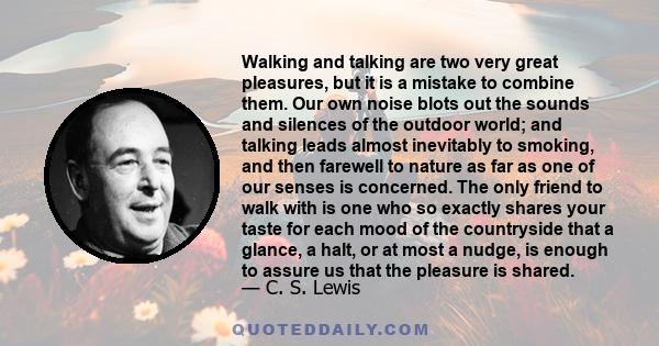 Walking and talking are two very great pleasures, but it is a mistake to combine them. Our own noise blots out the sounds and silences of the outdoor world; and talking leads almost inevitably to smoking, and then