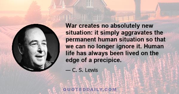 War creates no absolutely new situation: it simply aggravates the permanent human situation so that we can no longer ignore it. Human life has always been lived on the edge of a precipice.