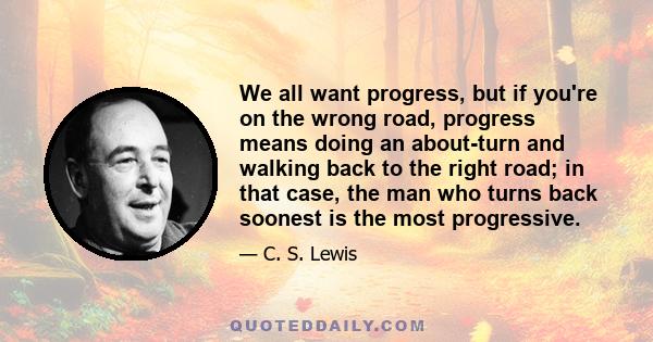 We all want progress, but if you're on the wrong road, progress means doing an about-turn and walking back to the right road; in that case, the man who turns back soonest is the most progressive.