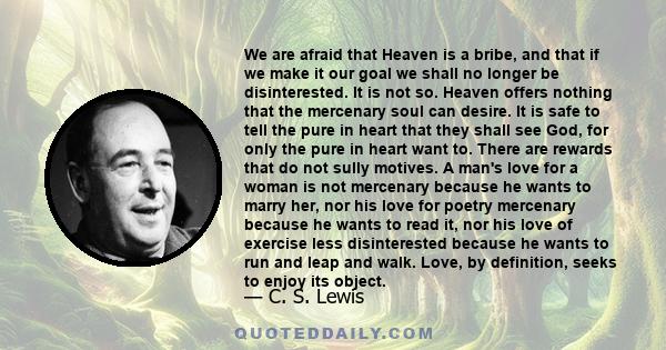 We are afraid that Heaven is a bribe, and that if we make it our goal we shall no longer be disinterested. It is not so. Heaven offers nothing that the mercenary soul can desire. It is safe to tell the pure in heart