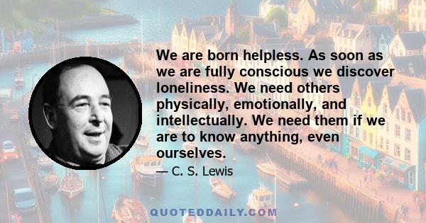 We are born helpless. As soon as we are fully conscious we discover loneliness. We need others physically, emotionally, and intellectually. We need them if we are to know anything, even ourselves.