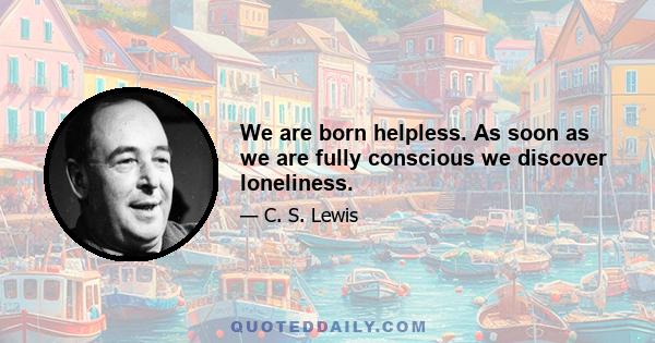 We are born helpless. As soon as we are fully conscious we discover loneliness.