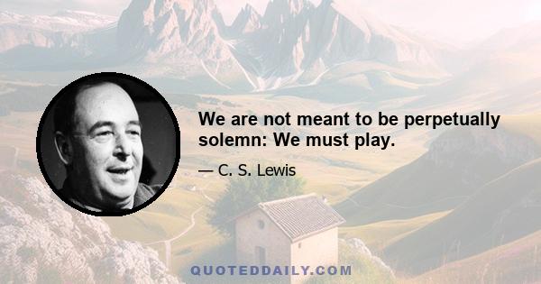 We are not meant to be perpetually solemn: We must play.