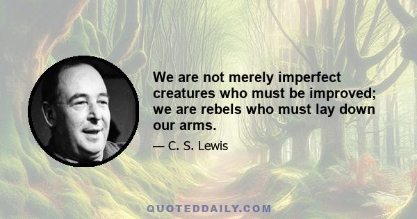 We are not merely imperfect creatures who must be improved; we are rebels who must lay down our arms.