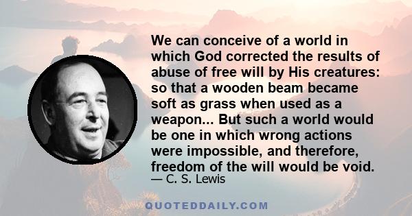 We can conceive of a world in which God corrected the results of abuse of free will by His creatures: so that a wooden beam became soft as grass when used as a weapon... But such a world would be one in which wrong