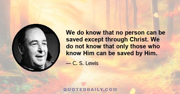 We do know that no person can be saved except through Christ. We do not know that only those who know Him can be saved by Him.