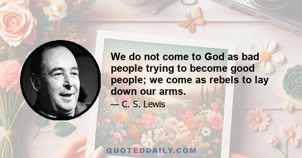 We do not come to God as bad people trying to become good people; we come as rebels to lay down our arms.