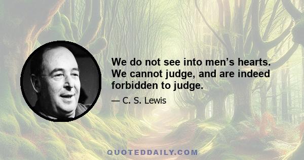 We do not see into men’s hearts. We cannot judge, and are indeed forbidden to judge.