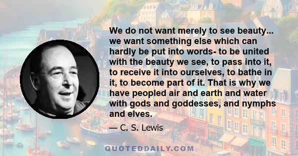 We do not want merely to see beauty... we want something else which can hardly be put into words- to be united with the beauty we see, to pass into it, to receive it into ourselves, to bathe in it, to become part of it. 