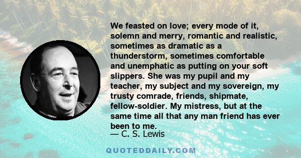 We feasted on love; every mode of it, solemn and merry, romantic and realistic, sometimes as dramatic as a thunderstorm, sometimes comfortable and unemphatic as putting on your soft slippers. She was my pupil and my