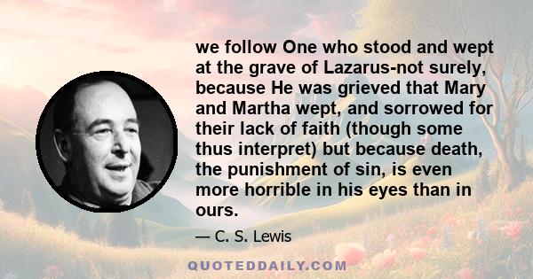 we follow One who stood and wept at the grave of Lazarus-not surely, because He was grieved that Mary and Martha wept, and sorrowed for their lack of faith (though some thus interpret) but because death, the punishment