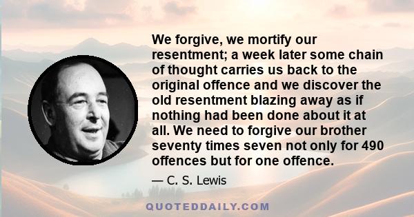 We forgive, we mortify our resentment; a week later some chain of thought carries us back to the original offence and we discover the old resentment blazing away as if nothing had been done about it at all. We need to