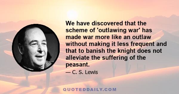 We have discovered that the scheme of 'outlawing war' has made war more like an outlaw without making it less frequent and that to banish the knight does not alleviate the suffering of the peasant.