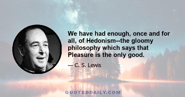 We have had enough, once and for all, of Hedonism--the gloomy philosophy which says that Pleasure is the only good.