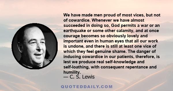 We have made men proud of most vices, but not of cowardice. Whenever we have almost succeeded in doing so, God permits a war or an earthquake or some other calamity, and at once courage becomes so obviously lovely and