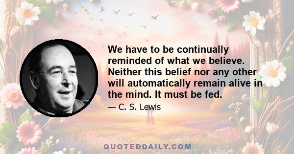 We have to be continually reminded of what we believe. Neither this belief nor any other will automatically remain alive in the mind. It must be fed.