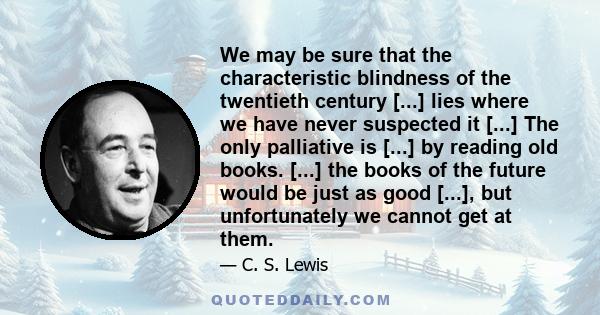 We may be sure that the characteristic blindness of the twentieth century [...] lies where we have never suspected it [...] The only palliative is [...] by reading old books. [...] the books of the future would be just