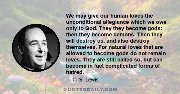 We may give our human loves the unconditional allegiance which we owe only to God. They they become gods: then they become demons. Then they will destroy us, and also destroy themselves. For natural loves that are