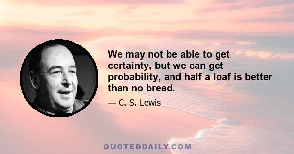 We may not be able to get certainty, but we can get probability, and half a loaf is better than no bread.