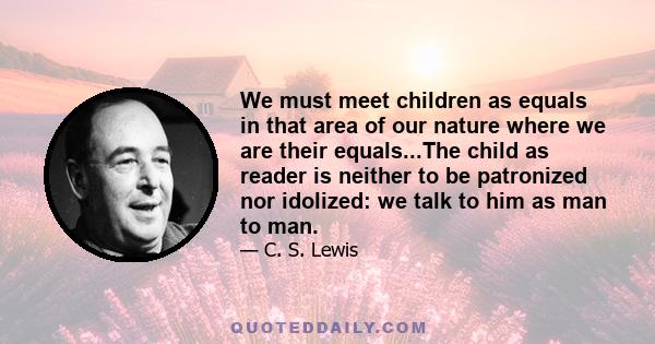 We must meet children as equals in that area of our nature where we are their equals...The child as reader is neither to be patronized nor idolized: we talk to him as man to man.