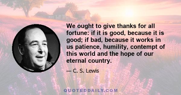 We ought to give thanks for all fortune: if it is good, because it is good; if bad, because it works in us patience, humility, contempt of this world and the hope of our eternal country.