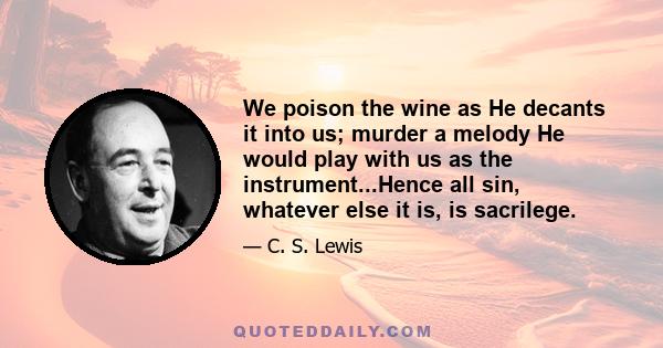 We poison the wine as He decants it into us; murder a melody He would play with us as the instrument...Hence all sin, whatever else it is, is sacrilege.