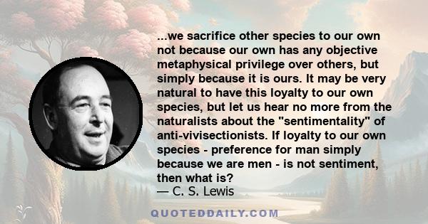 ...we sacrifice other species to our own not because our own has any objective metaphysical privilege over others, but simply because it is ours. It may be very natural to have this loyalty to our own species, but let