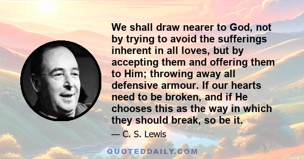 We shall draw nearer to God, not by trying to avoid the sufferings inherent in all loves, but by accepting them and offering them to Him; throwing away all defensive armour. If our hearts need to be broken, and if He