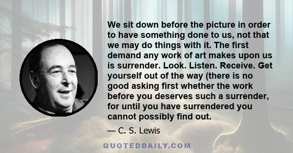 We sit down before the picture in order to have something done to us, not that we may do things with it. The first demand any work of art makes upon us is surrender. Look. Listen. Receive. Get yourself out of the way