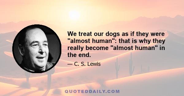 We treat our dogs as if they were almost human: that is why they really become almost human in the end.