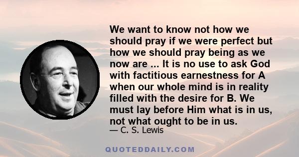 We want to know not how we should pray if we were perfect but how we should pray being as we now are ... It is no use to ask God with factitious earnestness for A when our whole mind is in reality filled with the desire 