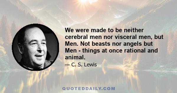 We were made to be neither cerebral men nor visceral men, but Men. Not beasts nor angels but Men - things at once rational and animal.