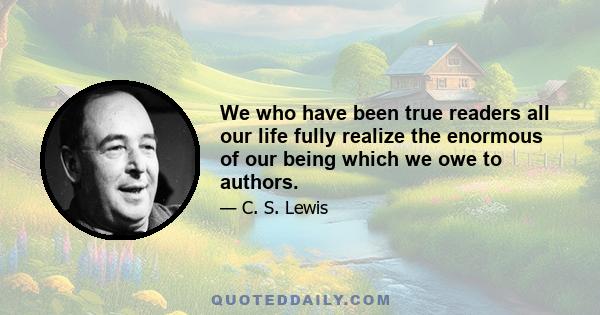 We who have been true readers all our life fully realize the enormous of our being which we owe to authors.