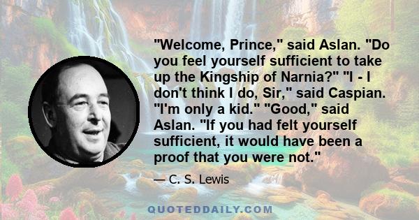 Welcome, Prince, said Aslan. Do you feel yourself sufficient to take up the Kingship of Narnia? I - I don't think I do, Sir, said Caspian. I'm only a kid. Good, said Aslan. If you had felt yourself sufficient, it would