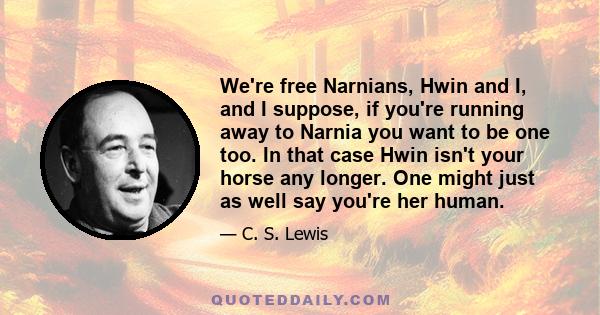 We're free Narnians, Hwin and I, and I suppose, if you're running away to Narnia you want to be one too. In that case Hwin isn't your horse any longer. One might just as well say you're her human.