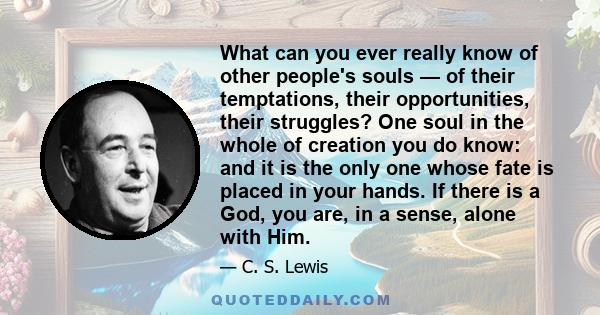 What can you ever really know of other people's souls — of their temptations, their opportunities, their struggles? One soul in the whole of creation you do know: and it is the only one whose fate is placed in your