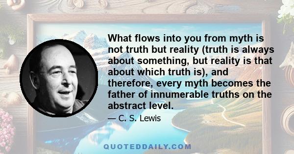 What flows into you from myth is not truth but reality (truth is always about something, but reality is that about which truth is), and therefore, every myth becomes the father of innumerable truths on the abstract