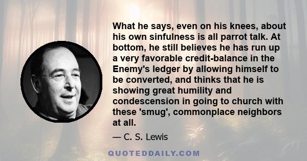 What he says, even on his knees, about his own sinfulness is all parrot talk. At bottom, he still believes he has run up a very favorable credit-balance in the Enemy's ledger by allowing himself to be converted, and