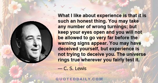 What I like about experience is that it is such an honest thing. You may take any number of wrong turnings; but keep your eyes open and you will not be allowed to go very far before the warning signs appear. You may