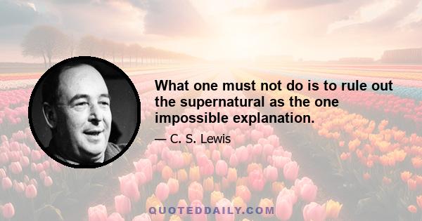 What one must not do is to rule out the supernatural as the one impossible explanation.