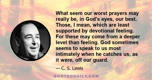 What seem our worst prayers may really be, in God's eyes, our best. Those, I mean, which are least supported by devotional feeling. For these may come from a deeper level than feeling. God sometimes seems to speak to us 